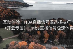 互动体验｜NBA直播信号源选择技巧（开云专属），nba直播信号极速体育