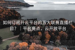 如何订阅开云平台的五大联赛直播栏目？｜平台亮点，云开放平台