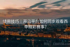 使用技巧｜开云平台如何同步观看西甲精彩赛事？