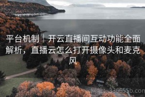 平台机制｜开云直播间互动功能全面解析，直播云怎么打开摄像头和麦克风
