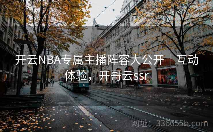 开云NBA专属主播阵容大公开｜互动体验，开哥云ssr