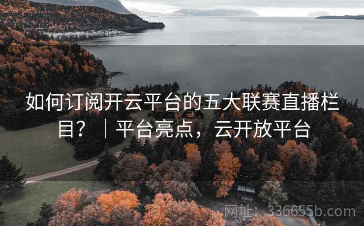 如何订阅开云平台的五大联赛直播栏目?|平台亮点,云开放平台 如何订阅开云平台的五大联赛直播栏目?|平台亮点,云开放平台