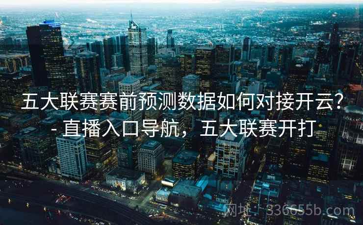 五大联赛赛前预测数据如何对接开云？ - 直播入口导航，五大联赛开打