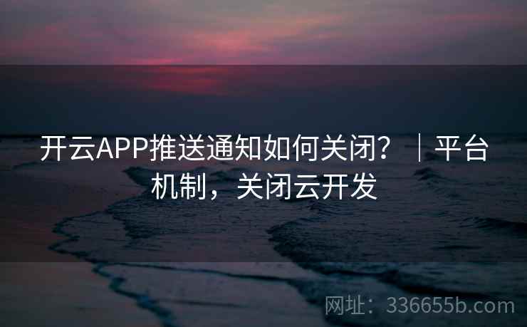 开云APP推送通知如何关闭？｜平台机制，关闭云开发
