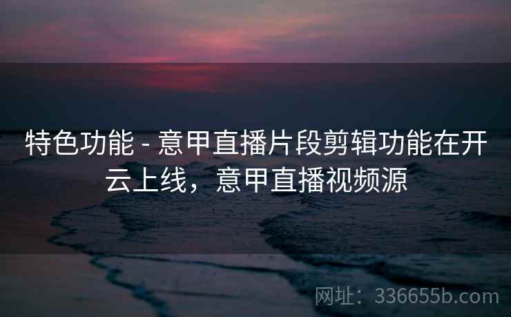 特色功能 - 意甲直播片段剪辑功能在开云上线,意甲直播视频源 特色功能 - 意甲直播片段剪辑功能在开云上线,意甲直播视频源