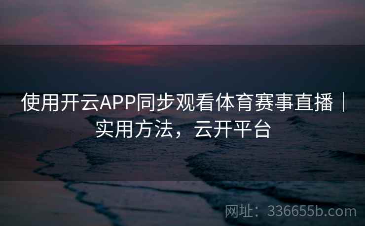 使用开云APP同步观看体育赛事直播|实用方法,云开平台 使用开云APP同步观看体育赛事直播|实用方法,云开平台