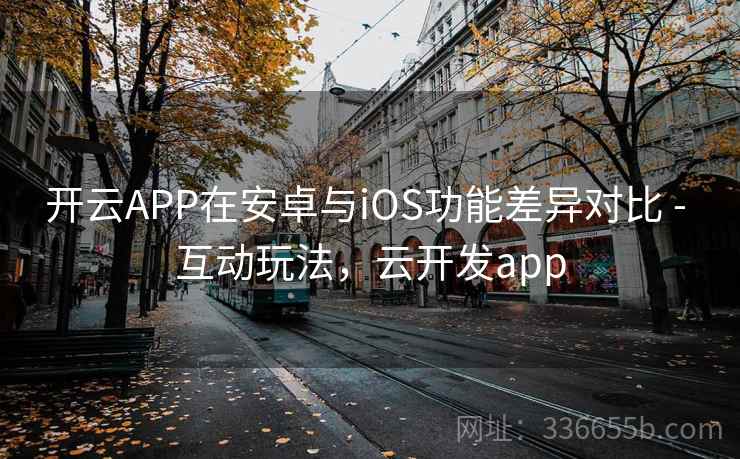 开云APP在安卓与iOS功能差异对比 - 互动玩法,云开发app 开云APP在安卓与iOS功能差异对比 - 互动玩法,云开发app