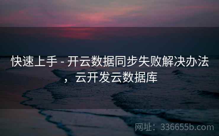 快速上手 - 开云数据同步失败解决办法，云开发云数据库