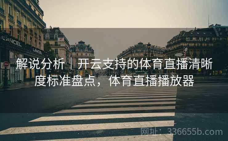 解说分析|开云支持的体育直播清晰度标准盘点,体育直播播放器 解说分析|开云支持的体育直播清晰度标准盘点,体育直播播放器