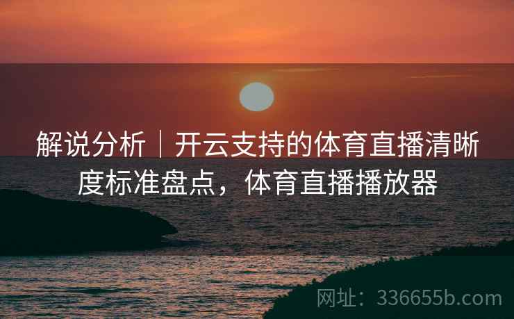 解说分析|开云支持的体育直播清晰度标准盘点,体育直播播放器 解说分析|开云支持的体育直播清晰度标准盘点,体育直播播放器